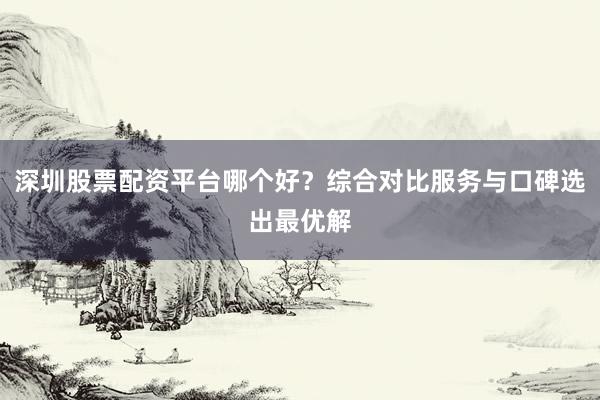 深圳股票配资平台哪个好？综合对比服务与口碑选出最优解