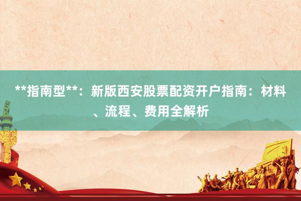 **指南型**：新版西安股票配资开户指南：材料、流程、费用全解析