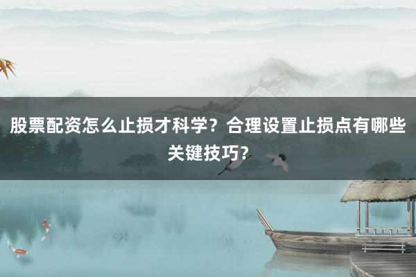 股票配资怎么止损才科学？合理设置止损点有哪些关键技巧？