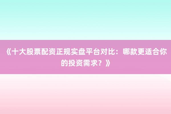 《十大股票配资正规实盘平台对比：哪款更适合你的投资需求？》
