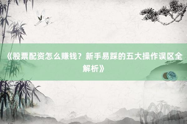 《股票配资怎么赚钱？新手易踩的五大操作误区全解析》