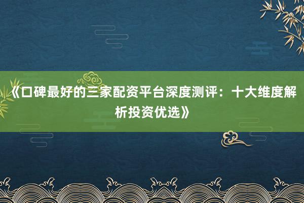 《口碑最好的三家配资平台深度测评：十大维度解析投资优选》