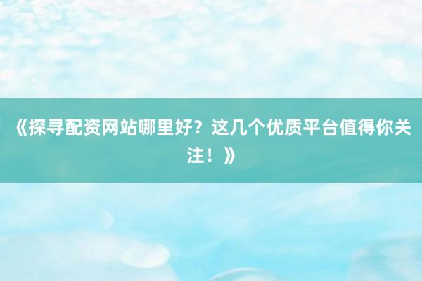《探寻配资网站哪里好？这几个优质平台值得你关注！》