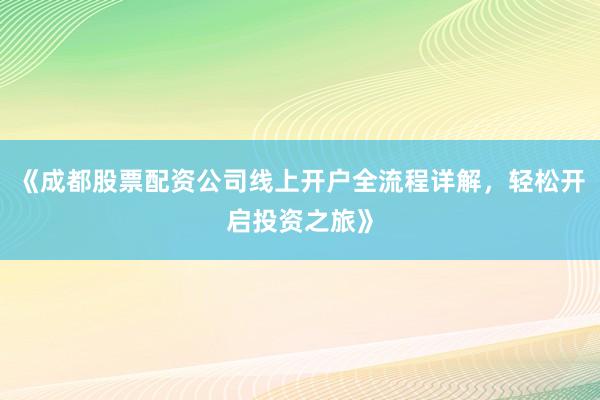 《成都股票配资公司线上开户全流程详解，轻松开启投资之旅》