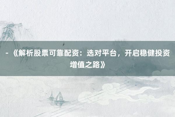 - 《解析股票可靠配资：选对平台，开启稳健投资增值之路》