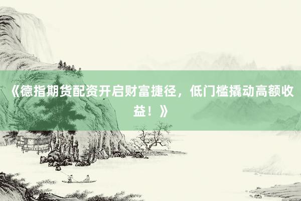 《德指期货配资开启财富捷径，低门槛撬动高额收益！》