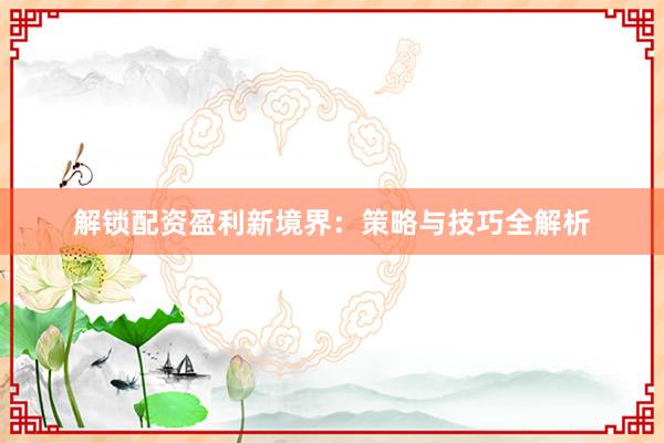 解锁配资盈利新境界：策略与技巧全解析