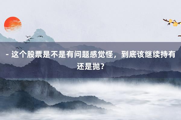 - 这个股票是不是有问题感觉怪，到底该继续持有还是抛？