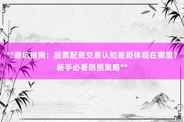 **避坑指南：股票配资交易认知差距体现在哪里？新手必看防损策略**