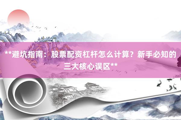 **避坑指南：股票配资杠杆怎么计算？新手必知的三大核心误区**