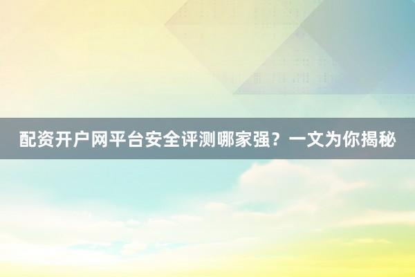 配资开户网平台安全评测哪家强？一文为你揭秘