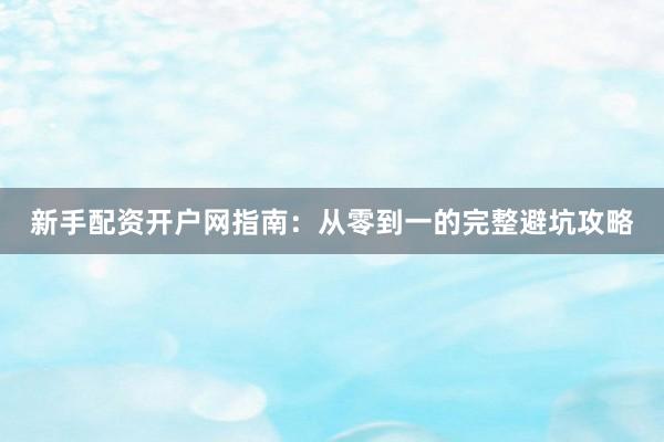 新手配资开户网指南：从零到一的完整避坑攻略