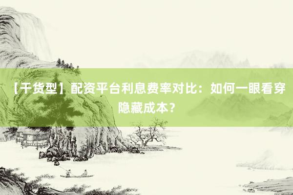【干货型】配资平台利息费率对比：如何一眼看穿隐藏成本？