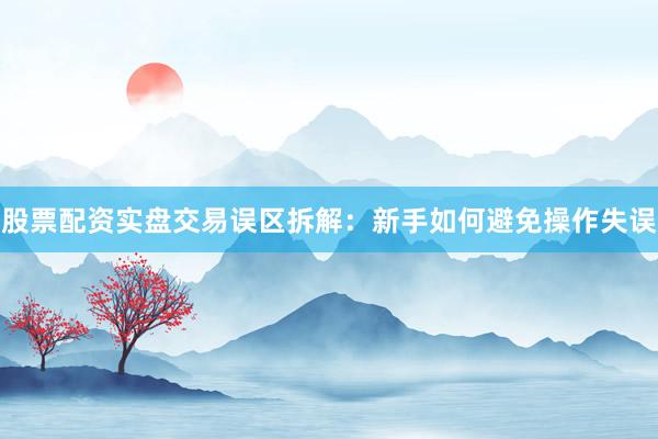 股票配资实盘交易误区拆解：新手如何避免操作失误