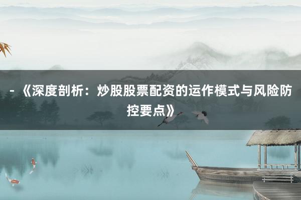 - 《深度剖析：炒股股票配资的运作模式与风险防控要点》