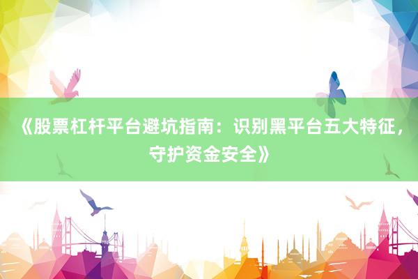 《股票杠杆平台避坑指南：识别黑平台五大特征，守护资金安全》