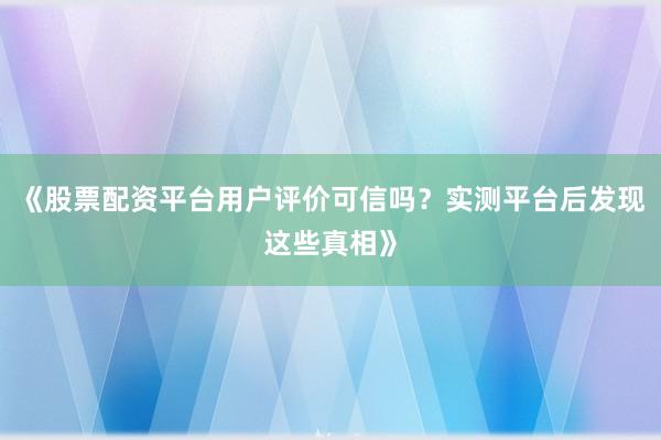 《股票配资平台用户评价可信吗？实测平台后发现这些真相》