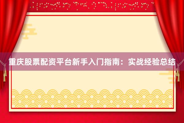 重庆股票配资平台新手入门指南：实战经验总结