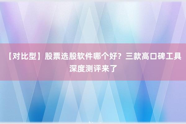 【对比型】股票选股软件哪个好？三款高口碑工具深度测评来了