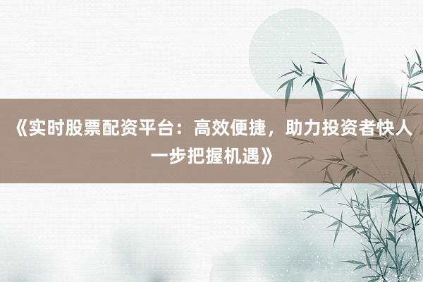 《实时股票配资平台：高效便捷，助力投资者快人一步把握机遇》
