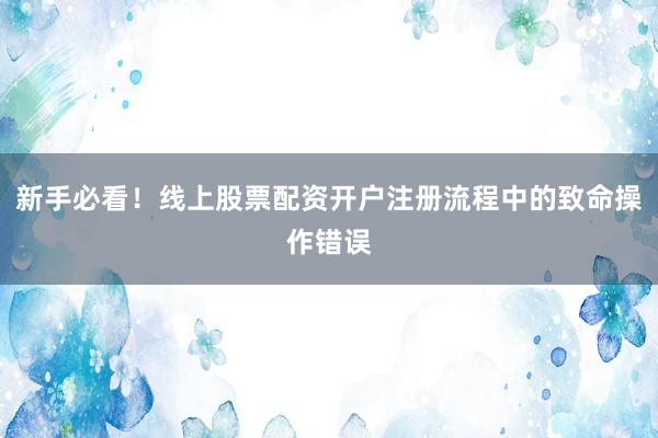 新手必看！线上股票配资开户注册流程中的致命操作错误