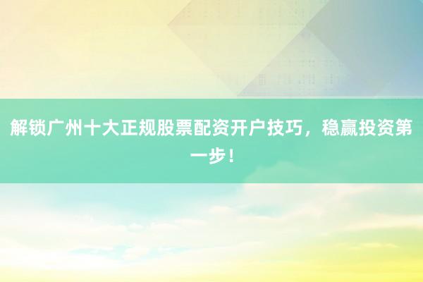 解锁广州十大正规股票配资开户技巧，稳赢投资第一步！