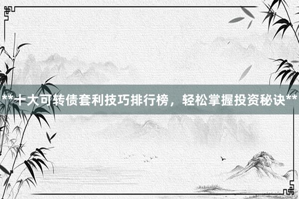 **十大可转债套利技巧排行榜，轻松掌握投资秘诀**