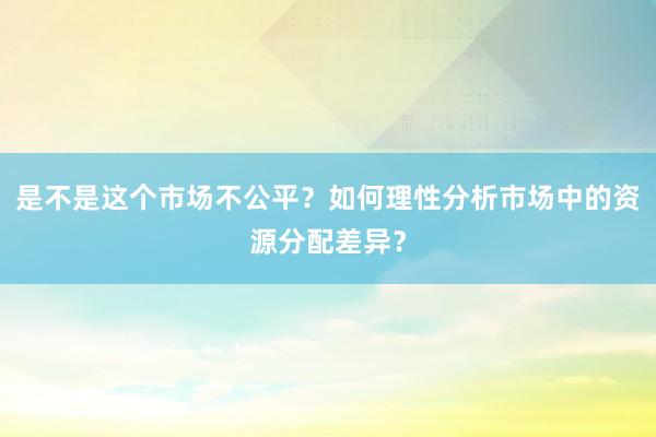 是不是这个市场不公平？如何理性分析市场中的资源分配差异？