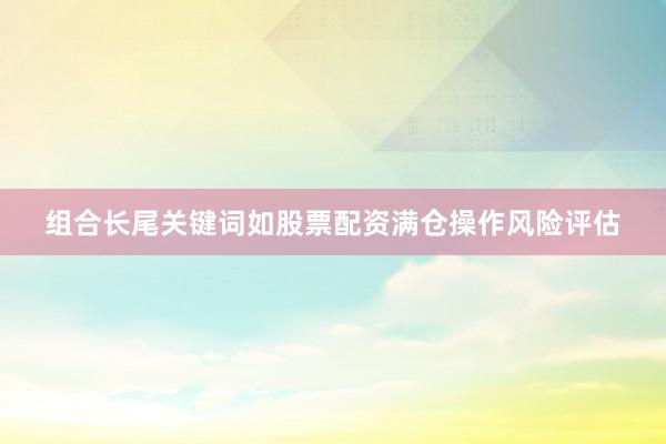 组合长尾关键词如股票配资满仓操作风险评估