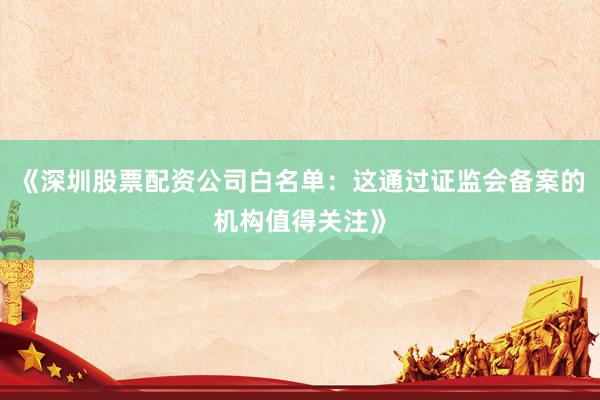 《深圳股票配资公司白名单：这通过证监会备案的机构值得关注》