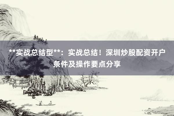 **实战总结型**：实战总结！深圳炒股配资开户条件及操作要点分享