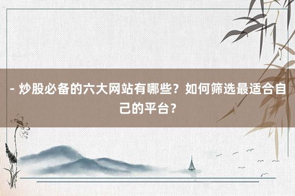 - 炒股必备的六大网站有哪些？如何筛选最适合自己的平台？