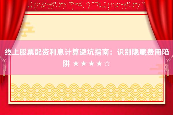 线上股票配资利息计算避坑指南：识别隐藏费用陷阱 ★★★★☆