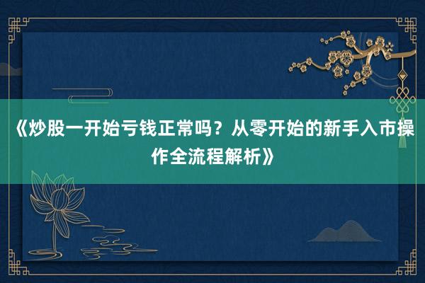 《炒股一开始亏钱正常吗？从零开始的新手入市操作全流程解析》