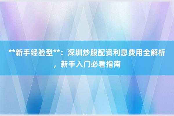 **新手经验型**：深圳炒股配资利息费用全解析，新手入门必看指南