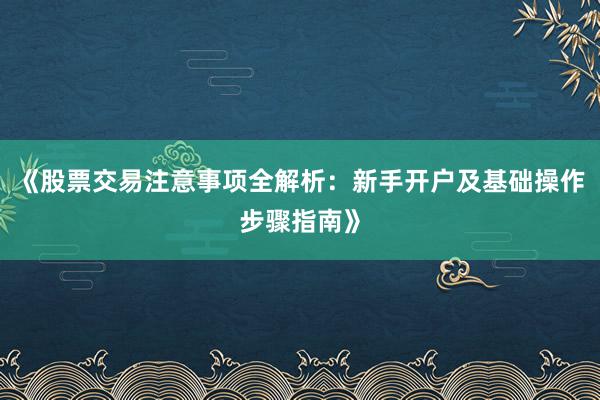 《股票交易注意事项全解析：新手开户及基础操作步骤指南》