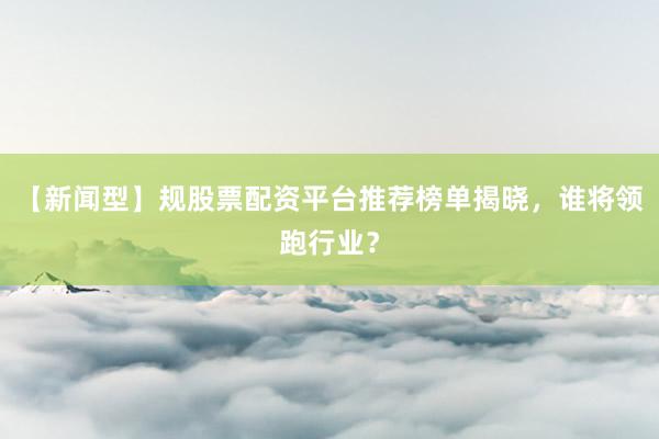【新闻型】规股票配资平台推荐榜单揭晓，谁将领跑行业？