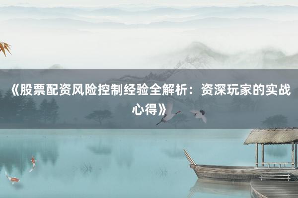 《股票配资风险控制经验全解析：资深玩家的实战心得》