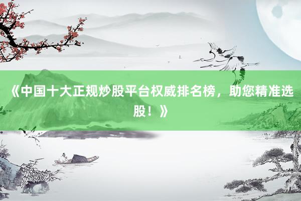 《中国十大正规炒股平台权威排名榜，助您精准选股！》
