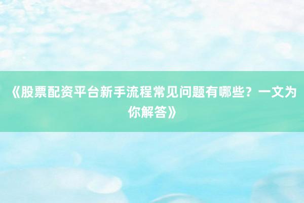《股票配资平台新手流程常见问题有哪些？一文为你解答》