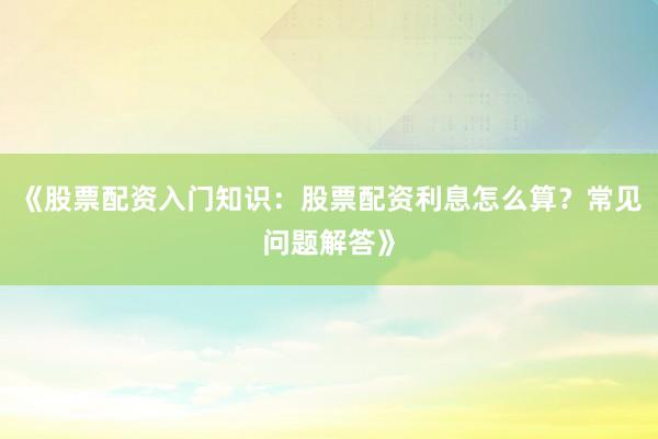 《股票配资入门知识：股票配资利息怎么算？常见问题解答》