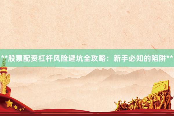 **股票配资杠杆风险避坑全攻略：新手必知的陷阱**