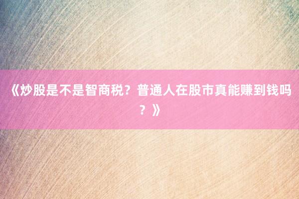 《炒股是不是智商税？普通人在股市真能赚到钱吗？》
