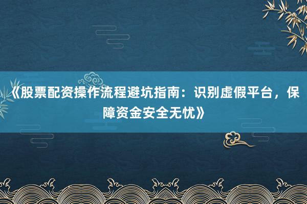 《股票配资操作流程避坑指南：识别虚假平台，保障资金安全无忧》