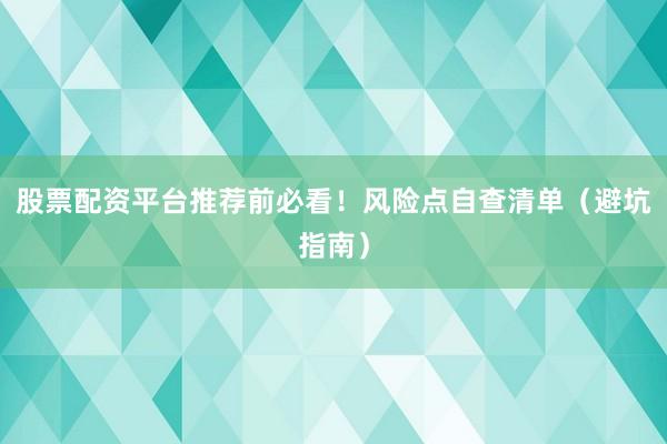 股票配资平台推荐前必看！风险点自查清单（避坑指南）