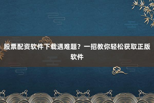 股票配资软件下载遇难题？一招教你轻松获取正版软件