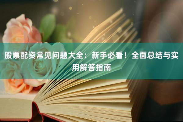 股票配资常见问题大全：新手必看！全面总结与实用解答指南