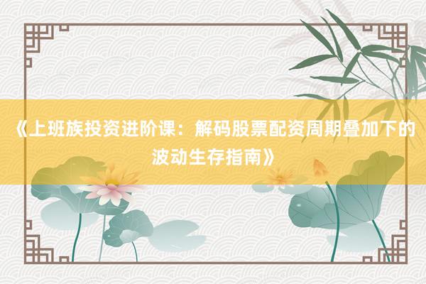 《上班族投资进阶课：解码股票配资周期叠加下的波动生存指南》