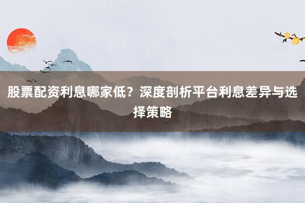 股票配资利息哪家低？深度剖析平台利息差异与选择策略