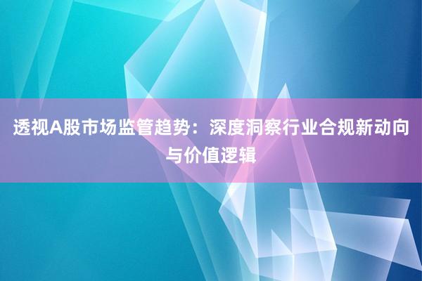 透视A股市场监管趋势：深度洞察行业合规新动向与价值逻辑